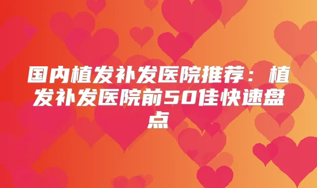 国内植发补发医院推荐：植发补发医院前50佳快速盘点