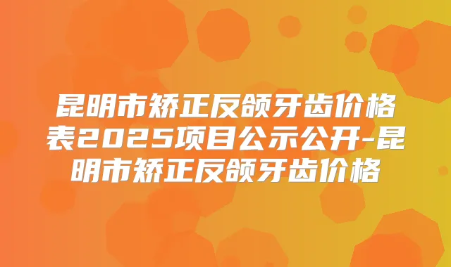 昆明市矫正反颌牙齿价格表2025项目公示公开-昆明市矫正反颌牙齿价格