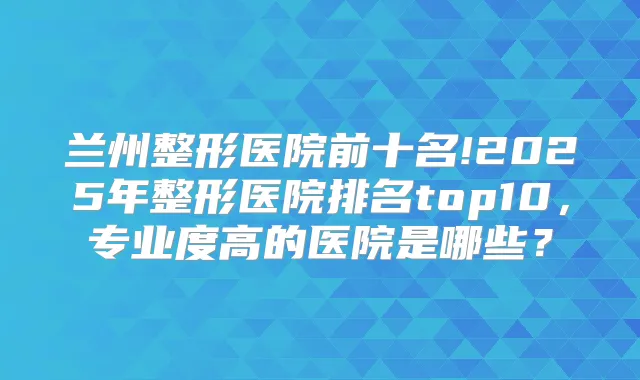 兰州整形医院前十名!2025年整形医院排名top10,专业度高的医院是哪些?