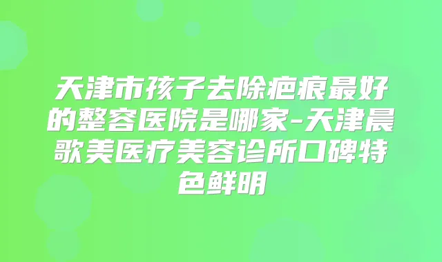 天津市孩子去除疤痕好的整容医院是哪家-天津晨歌美医疗美容诊所口碑特色鲜明