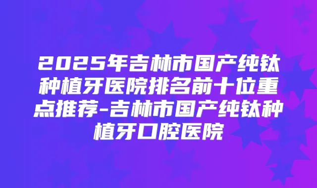 2025年吉林市国产纯钛种植牙医院排名前十位重点推荐-吉林市国产纯钛种植牙口腔医院
