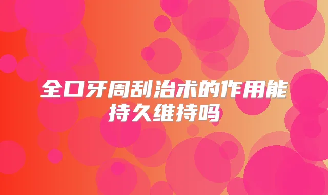 全口牙周刮治术的作用能持久维持吗