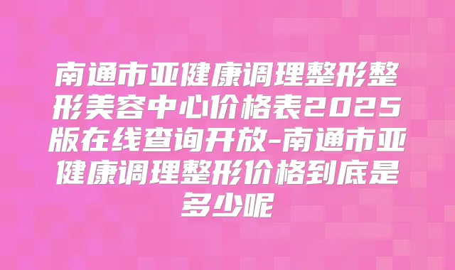 南通市亚健康调理整形整形美容中心价格表2025版在线查询开放-南通市亚健康调理整形价格到底是多少呢