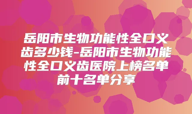 岳阳市生物功能性全口义齿多少钱-岳阳市生物功能性全口义齿医院上榜名单前十名单分享
