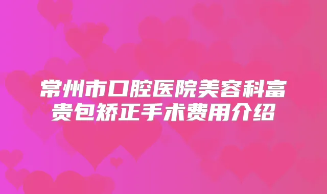 常州市口腔医院美容科富贵包矫正手术费用介绍