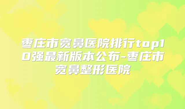 枣庄市宽鼻医院排行top10强新版本公布-枣庄市宽鼻整形医院