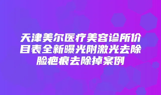 天津美尔医疗美容诊所价目表全新曝光附激光去除脸疤痕去除掉案例