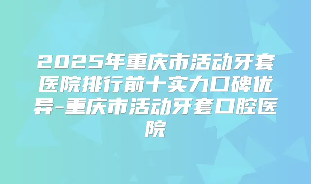 2025年重庆市活动牙套医院排行前十实力口碑优异-重庆市活动牙套口腔医院