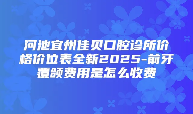 河池宜州佳贝口腔诊所价格价位表全新2025-前牙覆颌费用是怎么收费