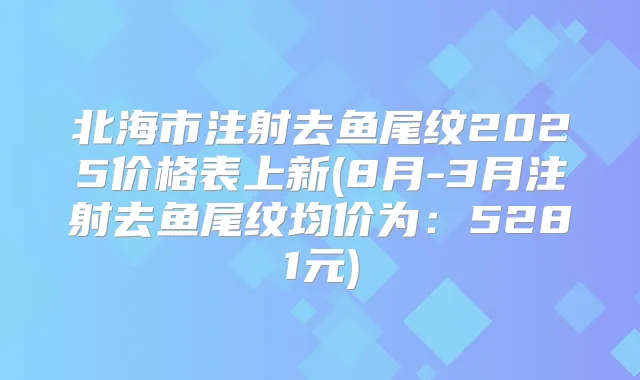 北海市注射去鱼尾纹2025价格表上新(8月-3月注射去鱼尾纹均价为:5281元)