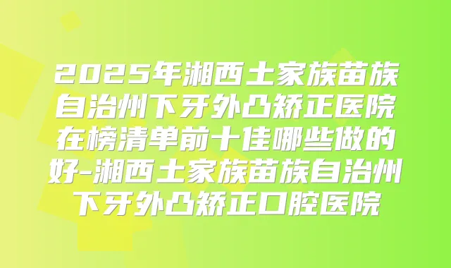 2025年湘西土家族苗族自治州下牙外凸矫正医院在榜清单前十佳哪些做的好-湘西土家族苗族自治州下牙外凸矫正口腔医院