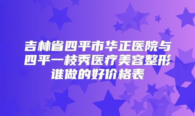 吉林省四平市华正医院与四平一枝秀医疗美容整形谁做的好价格表