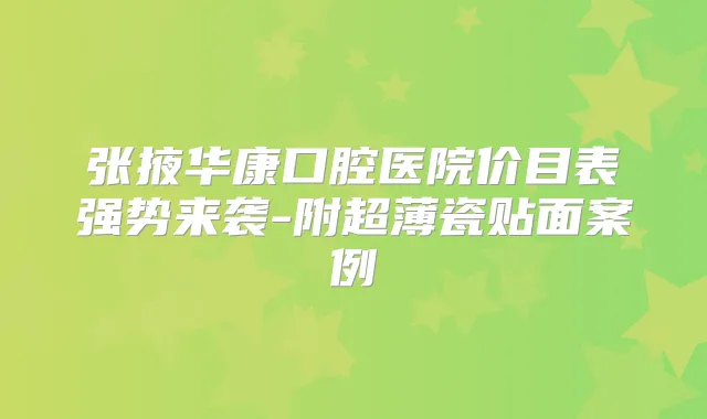 张掖华康口腔医院价目表强势来袭-附超薄瓷贴面案例