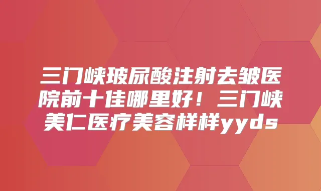 三门峡玻尿酸注射去皱医院前十佳哪里好！三门峡美仁医疗美容样样yyds