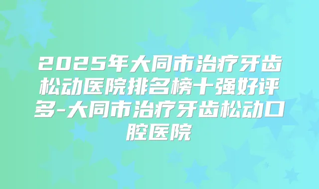 2025年大同市牙齿松动医院排名榜十强好评多-大同市牙齿松动口腔医院