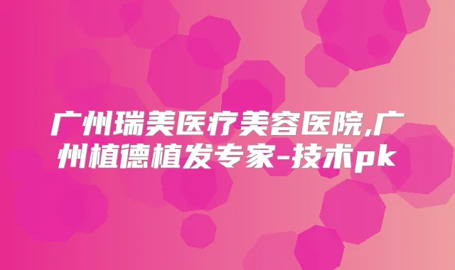 广州瑞美医疗美容医院,广州植德植发专家-技术pk