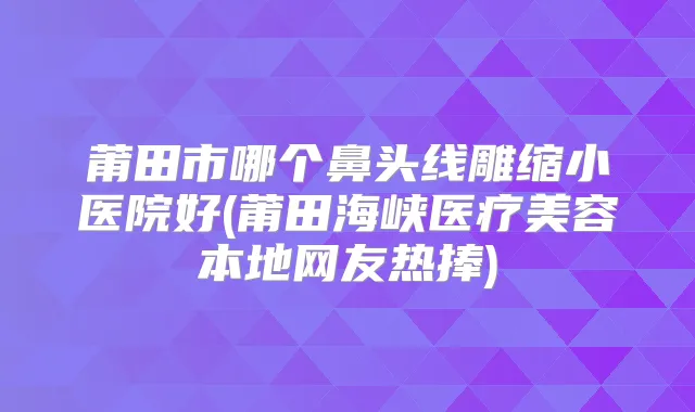 莆田市哪个鼻头线雕缩小医院好(莆田海峡医疗美容本地网友热捧)