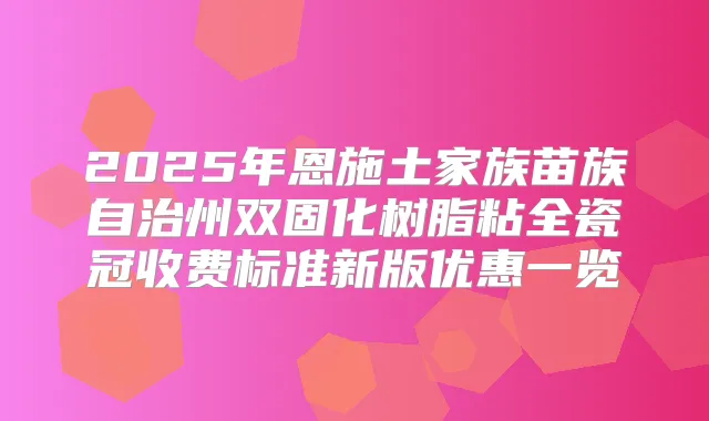 2025年恩施土家族苗族自治州双固化树脂粘全瓷冠收费标准新版优惠一览