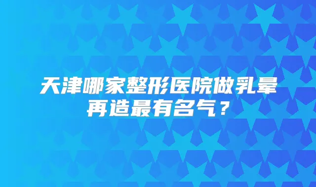 天津哪家整形医院做乳晕再造有名气？