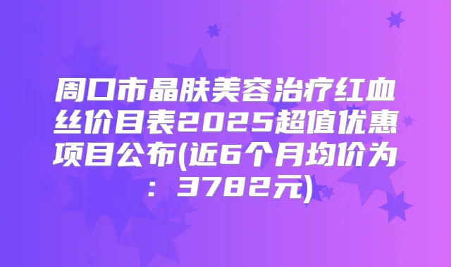 周口市晶肤美容红血丝价目表2025超值优惠项目公布(近6个月均价为:3782元)