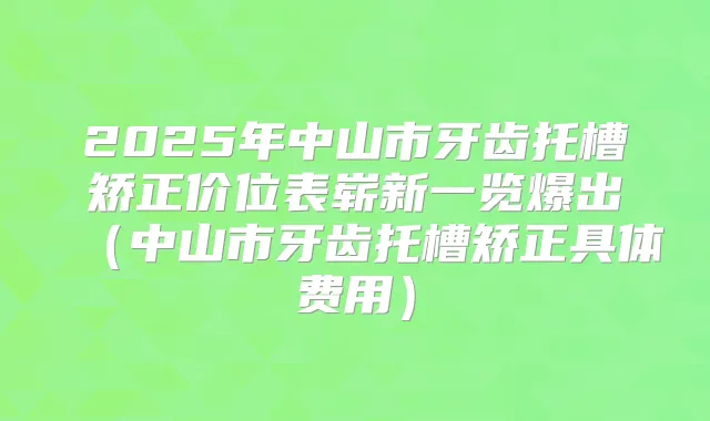 2025年中山市牙齿托槽矫正价位表崭新一览爆出(中山市牙齿托槽矫正具体费用)