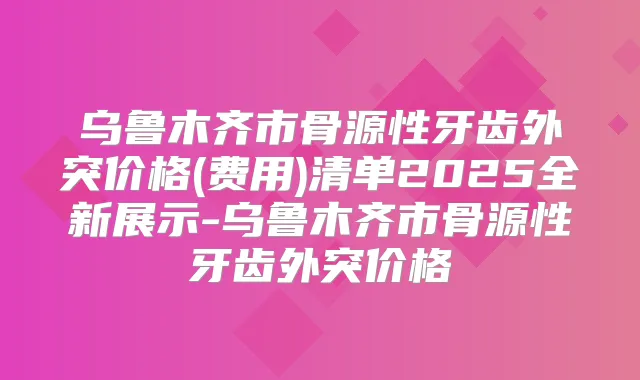 乌鲁木齐市骨源性牙齿外突价格(费用)清单2025全新展示-乌鲁木齐市骨源性牙齿外突价格