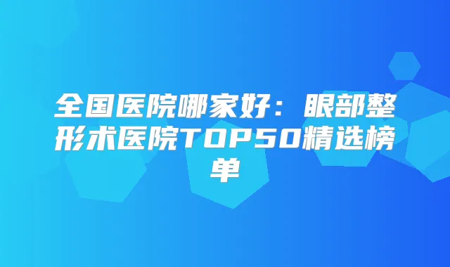 全国医院哪家好:眼部整形术医院TOP50精选榜单