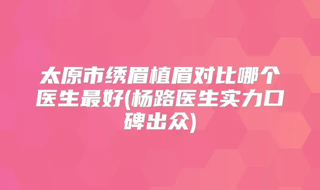 太原市绣眉植眉对比哪个医生好(杨路医生实力口碑出众)