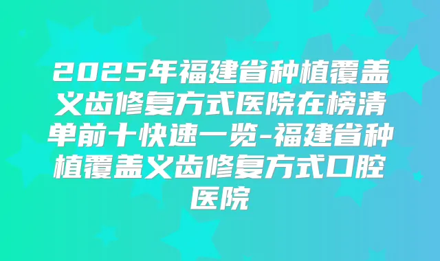 2025年福建省种植覆盖义齿修复方式医院在榜清单前十快速一览-福建省种植覆盖义齿修复方式口腔医院