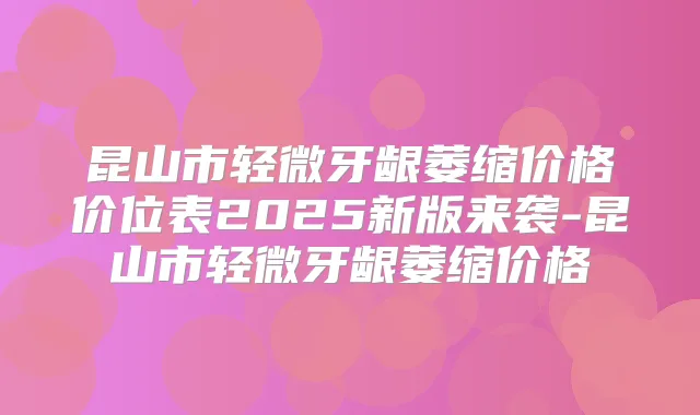 昆山市轻微牙龈萎缩价格价位表2025新版来袭-昆山市轻微牙龈萎缩价格