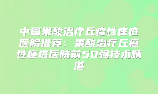 中国果酸丘疹性痤疮医院推荐:果酸丘疹性痤疮医院前50强技术精湛