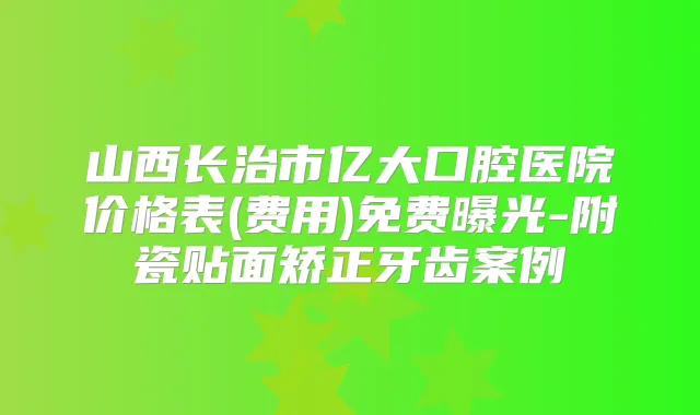 山西长治市亿大口腔医院价格表(费用)免费曝光-附瓷贴面矫正牙齿案例