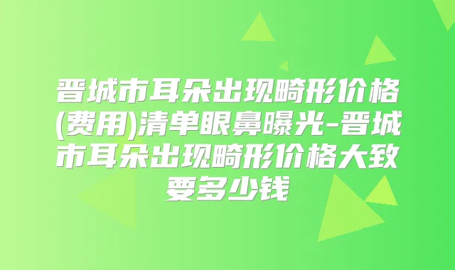 晋城市耳朵出现畸形价格(费用)清单眼鼻曝光-晋城市耳朵出现畸形价格大致要多少钱