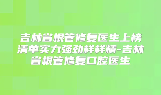 吉林省根管修复医生上榜清单实力强劲样样精-吉林省根管修复口腔医生