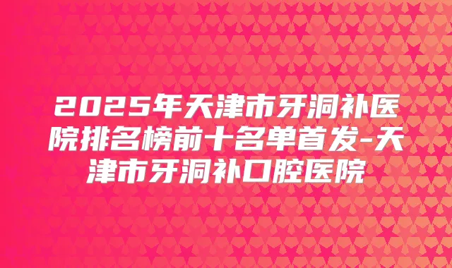 2025年天津市牙洞补医院排名榜前十名单-天津市牙洞补口腔医院