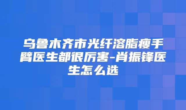 乌鲁木齐市光纤溶脂瘦手臂医生都很厉害-肖振锋医生怎么选