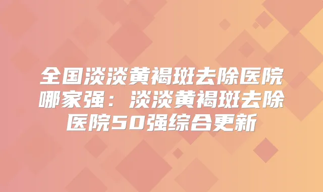 全国淡淡黄褐斑去除医院哪家强:淡淡黄褐斑去除医院50强综合更新
