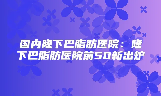 国内隆下巴脂肪医院:隆下巴脂肪医院前50新出炉