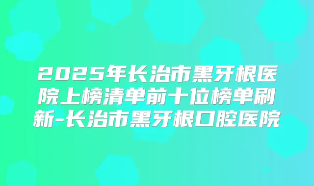 2025年长治市黑牙根医院上榜清单前十位榜单刷新-长治市黑牙根口腔医院