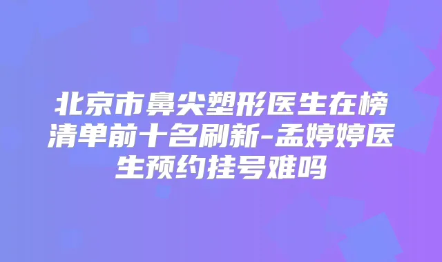 北京市鼻尖塑形医生在榜清单前十名刷新-孟婷婷医生预约挂号难吗