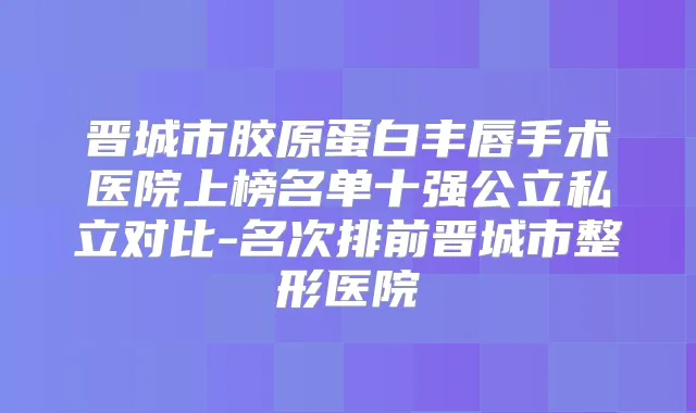 晋城市胶原蛋白丰唇手术医院上榜名单十强公立私立对比-名次排前晋城市整形医院