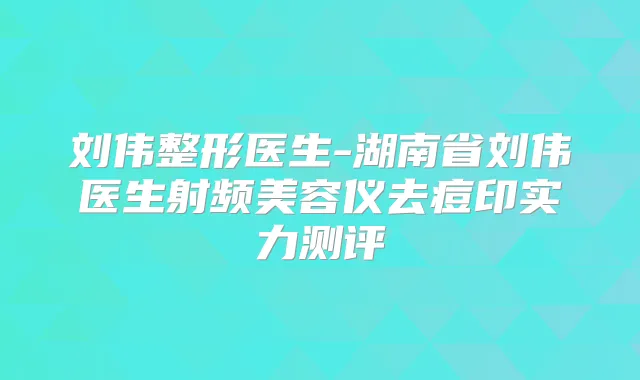 刘伟整形医生-湖南省刘伟医生射频美容仪去痘印实力测评
