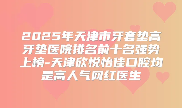2025年天津市牙套垫高牙垫医院排名前十名强势上榜-天津欣悦怡佳口腔均是高人气网红医生