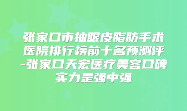 张家口市抽眼皮脂肪手术医院排行榜前十名预测评-张家口天宏医疗美容口碑实力是强中强