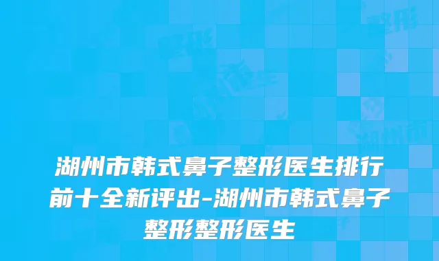 湖州市韩式鼻子整形医生排行前十全新评出-湖州市韩式鼻子整形整形医生