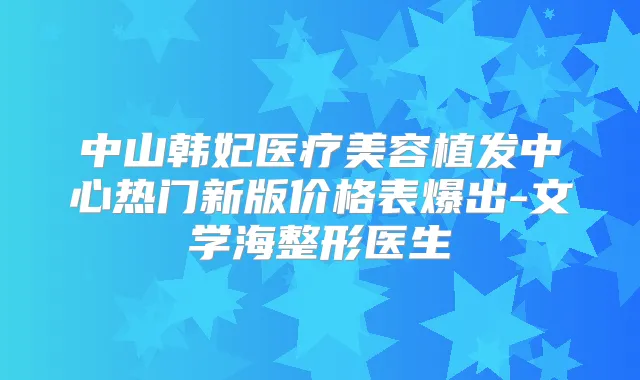 中山韩妃医疗美容植发中心热门新版价格表爆出-文学海整形医生