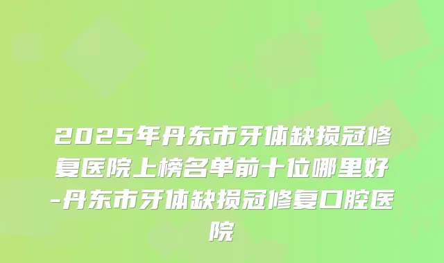 2025年丹东市牙体缺损冠修复医院上榜名单前十位哪里好-丹东市牙体缺损冠修复口腔医院