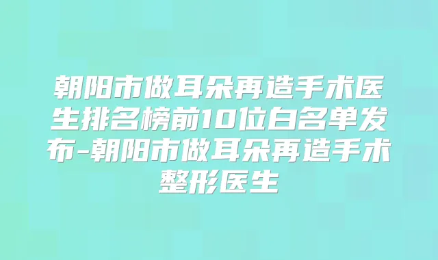 朝阳市做耳朵再造手术医生排名榜前10位白名单发布-朝阳市做耳朵再造手术整形医生