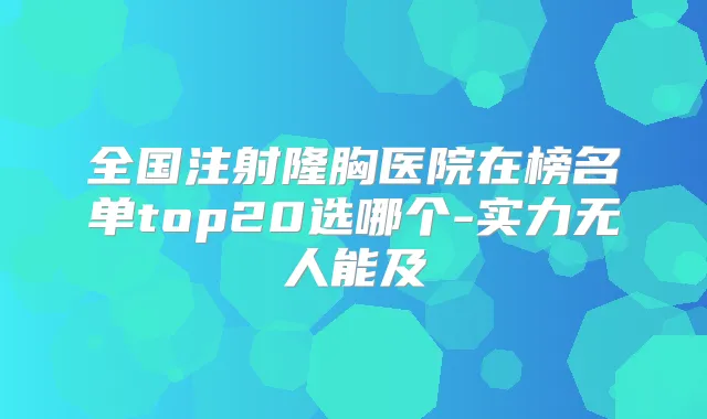 全国注射隆胸医院在榜名单top20选哪个-实力无人能及