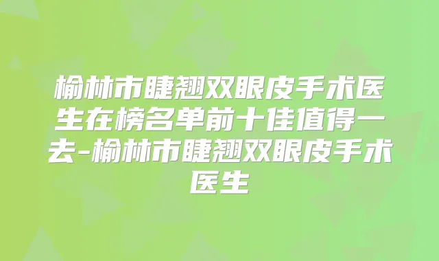 榆林市睫翘双眼皮手术医生在榜名单前十佳值得一去-榆林市睫翘双眼皮手术医生